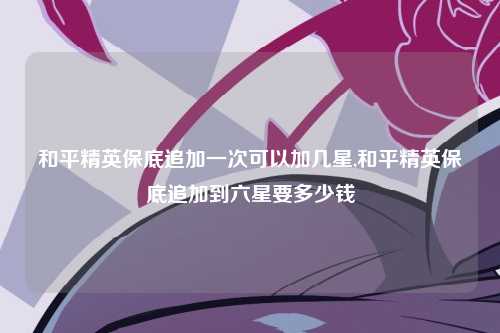 和平精英保底追加一次可以加几星,和平精英保底追加到六星要多少钱