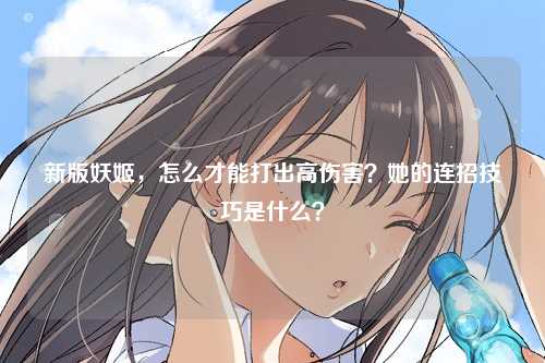 新版妖姬,怎么才能打出高伤害?她的连招技巧是什么?