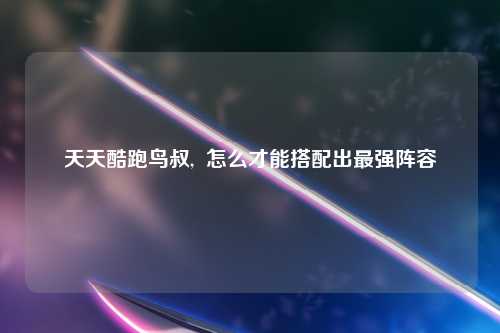 天天酷跑鸟叔,  怎么才能搭配出最强阵容