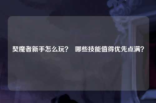 契魔者新手怎么玩？  哪些技能值得优先点满？