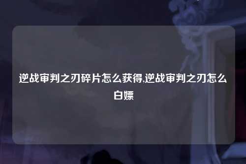 逆战审判之刃碎片怎么获得,逆战审判之刃怎么白嫖