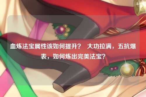 血炼法宝属性该如何提升？  大功拉满，五抗爆表，如何炼出完美法宝？