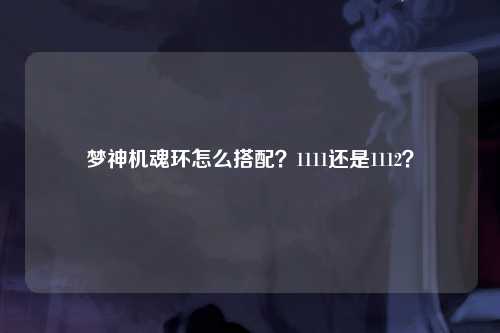 梦神机魂环怎么搭配？1111还是1112？