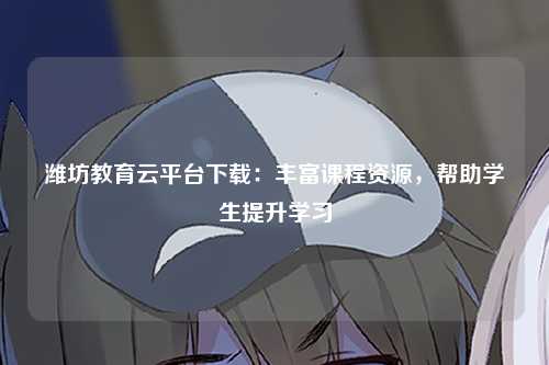 潍坊教育云平台下载：丰富课程资源，帮助学生提升学习