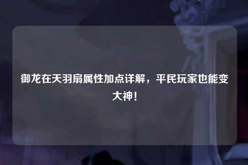 御龙在天羽扇属性加点详解，平民玩家也能变大神！