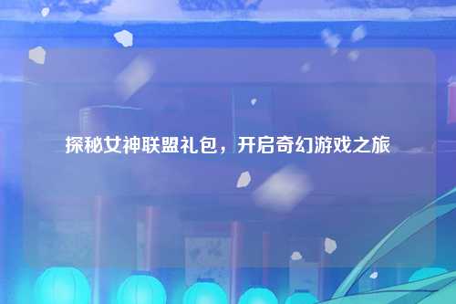 探秘女神联盟礼包，开启奇幻游戏之旅