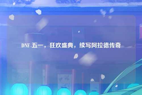 DNF 五一，狂欢盛典，续写阿拉德传奇