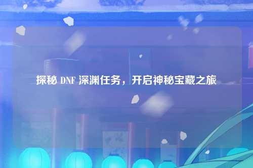 探秘 DNF 深渊任务，开启神秘宝藏之旅