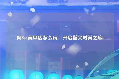 阿Sue美甲店怎么玩，开启指尖时尚之旅