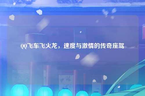 QQ飞车飞火龙,速度与激情的传奇座驾