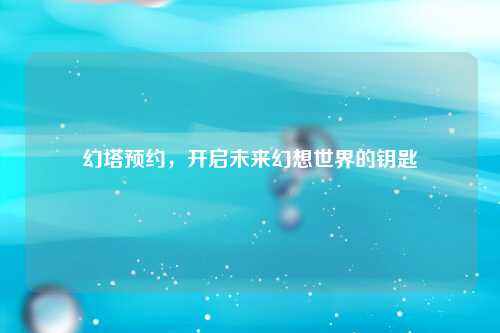 幻塔预约，开启未来幻想世界的钥匙