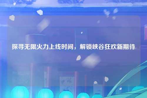 探寻无限火力上线时间，解锁峡谷狂欢新期待