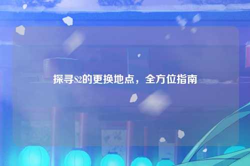 探寻S2的更换地点，全方位指南