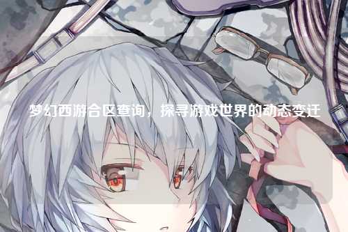 梦幻西游合区查询，探寻游戏世界的动态变迁
