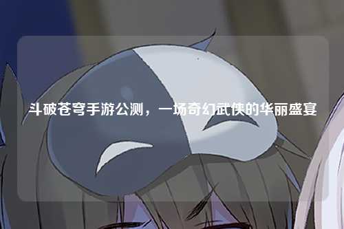 斗破苍穹手游公测，一场奇幻武侠的华丽盛宴