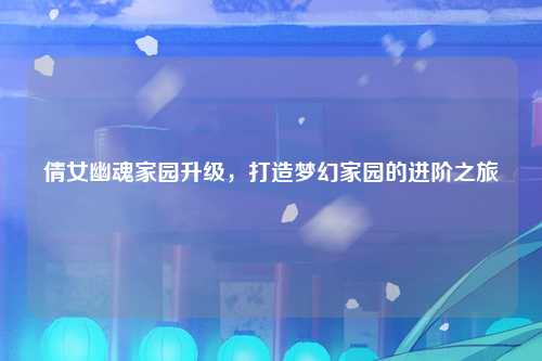 倩女幽魂家园升级，打造梦幻家园的进阶之旅