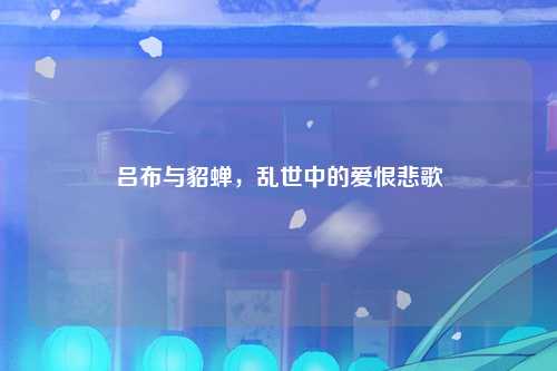 吕布与貂蝉，乱世中的爱恨悲歌