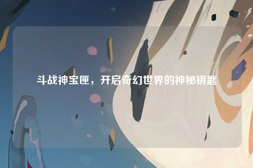 斗战神宝匣，开启奇幻世界的神秘钥匙