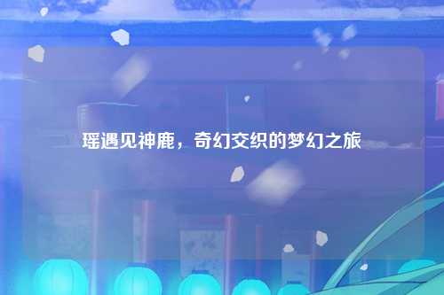 瑶遇见神鹿，奇幻交织的梦幻之旅