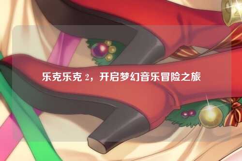 乐克乐克 2，开启梦幻音乐冒险之旅