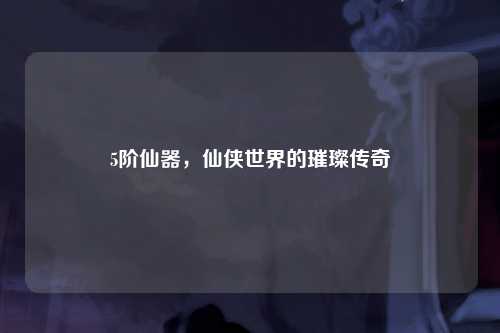 5阶仙器，仙侠世界的璀璨传奇