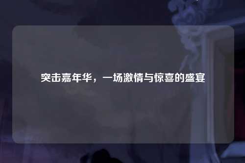 突击嘉年华，一场激情与惊喜的盛宴