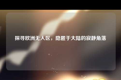 探寻欧洲无人区，隐匿于大陆的寂静角落