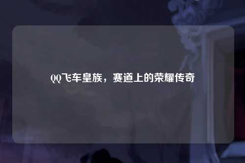 QQ飞车皇族,赛道上的荣耀传奇