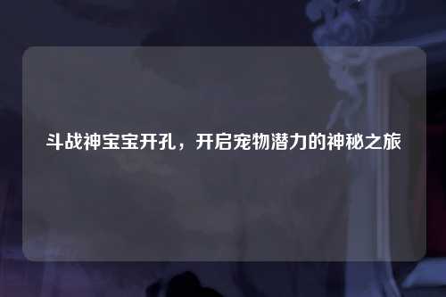 斗战神宝宝开孔，开启宠物潜力的神秘之旅