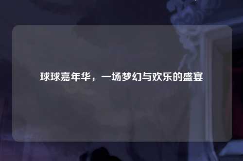 球球嘉年华，一场梦幻与欢乐的盛宴
