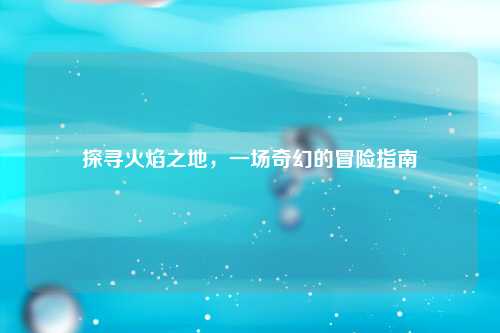 探寻火焰之地，一场奇幻的冒险指南