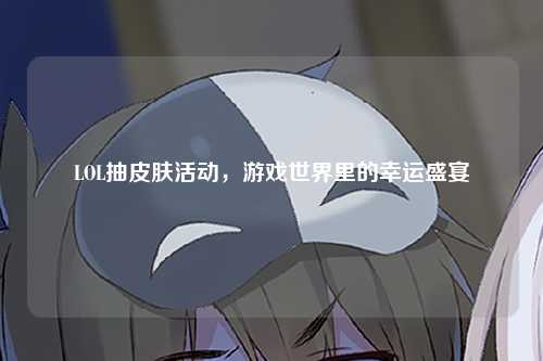 LOL抽皮肤活动，游戏世界里的幸运盛宴