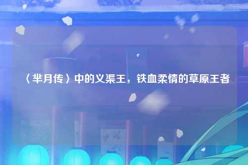 〈芈月传〉中的义渠王,铁血柔情的草原王者