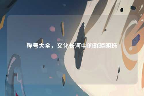 称号大全,文化长河中的璀璨明珠