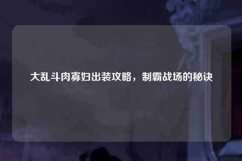大乱斗肉寡妇出装攻略，制霸战场的秘诀