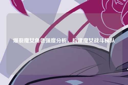 爆裂魔女角色强度分析,构建魔女战斗梯队