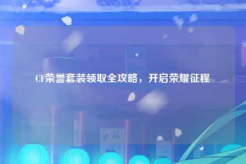 CF荣誉套装领取全攻略，开启荣耀征程
