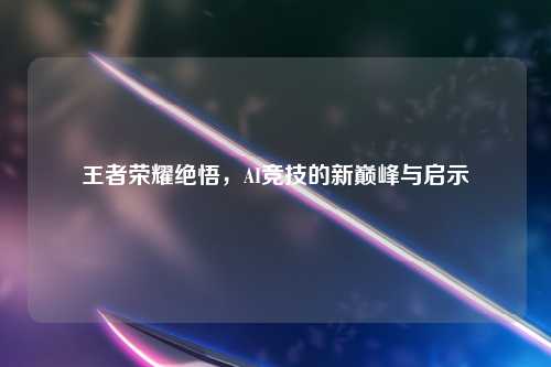 王者荣耀绝悟,AI竞技的新巅峰与启示