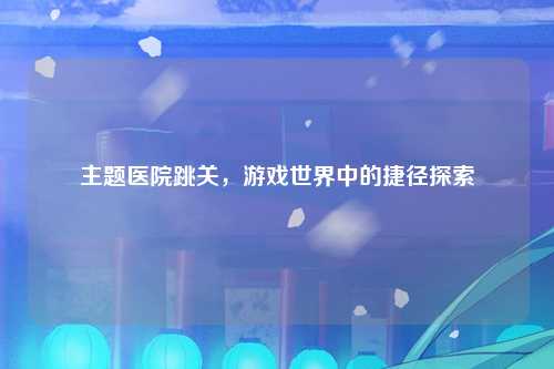主题医院跳关，游戏世界中的捷径探索