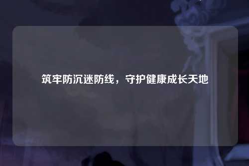 筑牢防沉迷防线，守护健康成长天地