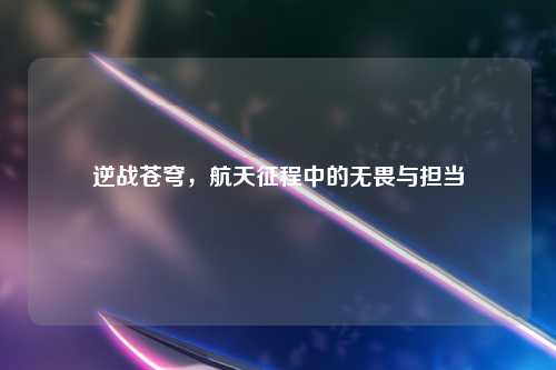 逆战苍穹，航天征程中的无畏与担当